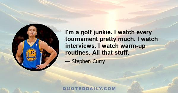 I'm a golf junkie. I watch every tournament pretty much. I watch interviews. I watch warm-up routines. All that stuff.