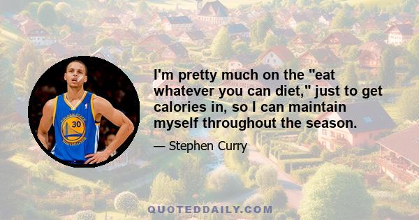 I'm pretty much on the eat whatever you can diet, just to get calories in, so I can maintain myself throughout the season.