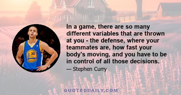 In a game, there are so many different variables that are thrown at you - the defense, where your teammates are, how fast your body's moving, and you have to be in control of all those decisions.