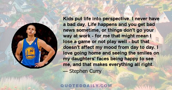 Kids put life into perspective. I never have a bad day. Life happens and you get bad news sometime, or things don't go your way at work - for me that might mean I lose a game or not play well - but that doesn't affect