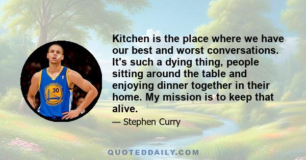 Kitchen is the place where we have our best and worst conversations. It's such a dying thing, people sitting around the table and enjoying dinner together in their home. My mission is to keep that alive.