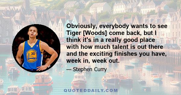 Obviously, everybody wants to see Tiger [Woods] come back, but I think it's in a really good place with how much talent is out there and the exciting finishes you have, week in, week out.