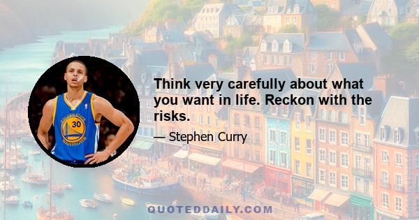 Think very carefully about what you want in life. Reckon with the risks.