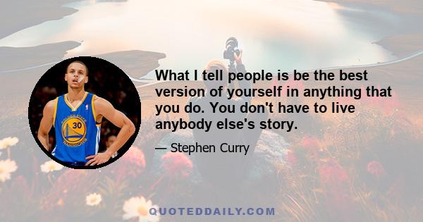 What I tell people is be the best version of yourself in anything that you do. You don't have to live anybody else's story.