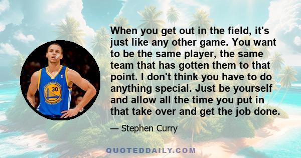 When you get out in the field, it's just like any other game. You want to be the same player, the same team that has gotten them to that point. I don't think you have to do anything special. Just be yourself and allow