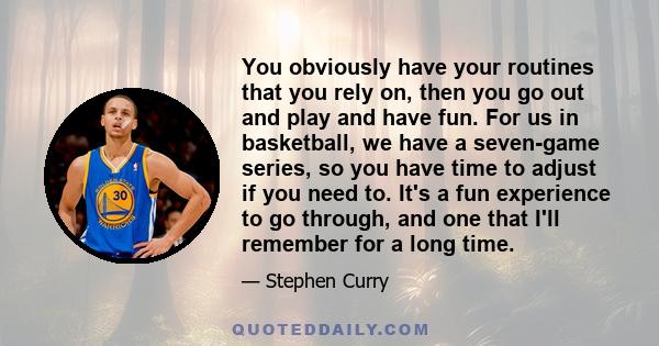 You obviously have your routines that you rely on, then you go out and play and have fun. For us in basketball, we have a seven-game series, so you have time to adjust if you need to. It's a fun experience to go