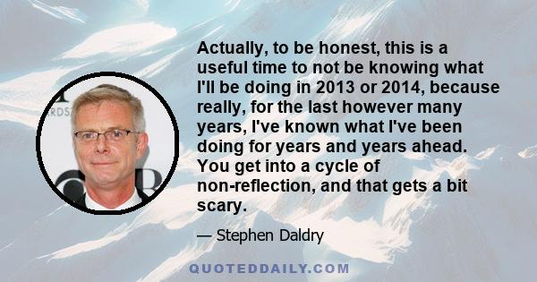 Actually, to be honest, this is a useful time to not be knowing what I'll be doing in 2013 or 2014, because really, for the last however many years, I've known what I've been doing for years and years ahead. You get