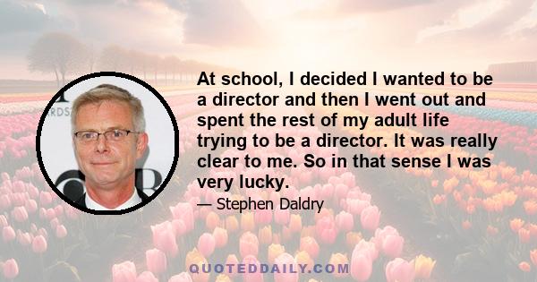 At school, I decided I wanted to be a director and then I went out and spent the rest of my adult life trying to be a director. It was really clear to me. So in that sense I was very lucky.