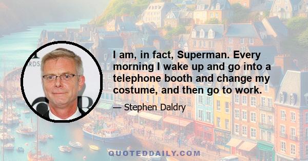 I am, in fact, Superman. Every morning I wake up and go into a telephone booth and change my costume, and then go to work.