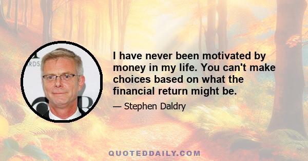 I have never been motivated by money in my life. You can't make choices based on what the financial return might be.