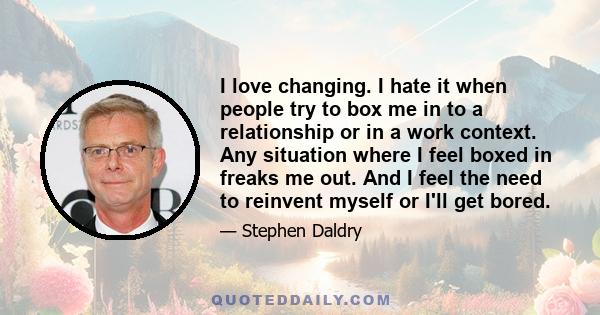 I love changing. I hate it when people try to box me in to a relationship or in a work context. Any situation where I feel boxed in freaks me out. And I feel the need to reinvent myself or I'll get bored.