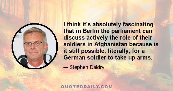 I think it's absolutely fascinating that in Berlin the parliament can discuss actively the role of their soldiers in Afghanistan because is it still possible, literally, for a German soldier to take up arms.