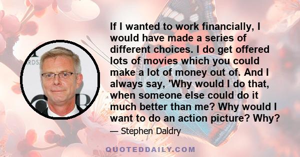 If I wanted to work financially, I would have made a series of different choices. I do get offered lots of movies which you could make a lot of money out of. And I always say, 'Why would I do that, when someone else