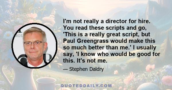 I'm not really a director for hire. You read these scripts and go, 'This is a really great script, but Paul Greengrass would make this so much better than me.' I usually say, 'I know who would be good for this. It's not 