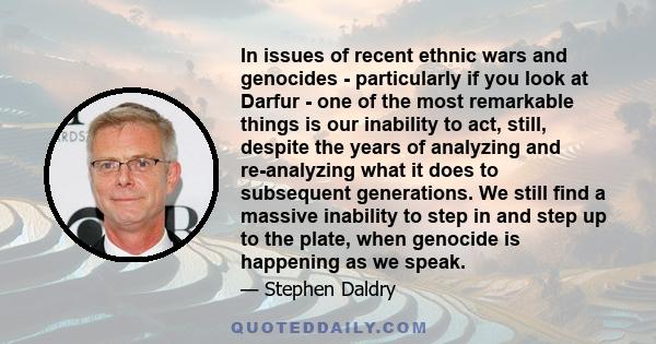 In issues of recent ethnic wars and genocides - particularly if you look at Darfur - one of the most remarkable things is our inability to act, still, despite the years of analyzing and re-analyzing what it does to