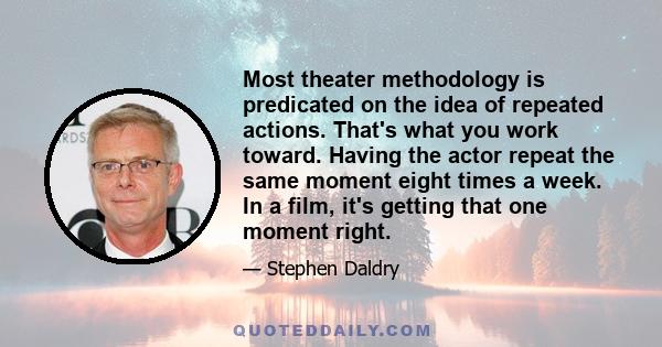 Most theater methodology is predicated on the idea of repeated actions. That's what you work toward. Having the actor repeat the same moment eight times a week. In a film, it's getting that one moment right.