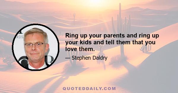 Ring up your parents and ring up your kids and tell them that you love them.