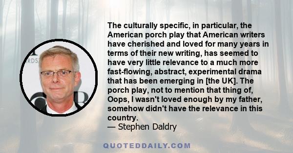 The culturally specific, in particular, the American porch play that American writers have cherished and loved for many years in terms of their new writing, has seemed to have very little relevance to a much more