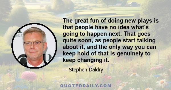 The great fun of doing new plays is that people have no idea what's going to happen next. That goes quite soon, as people start talking about it, and the only way you can keep hold of that is genuinely to keep changing