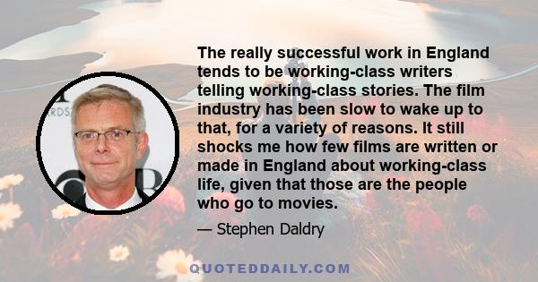 The really successful work in England tends to be working-class writers telling working-class stories. The film industry has been slow to wake up to that, for a variety of reasons. It still shocks me how few films are