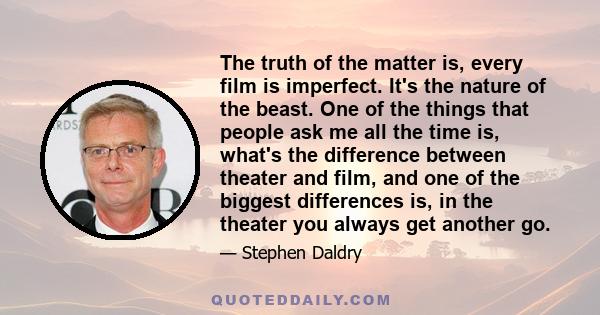 The truth of the matter is, every film is imperfect. It's the nature of the beast. One of the things that people ask me all the time is, what's the difference between theater and film, and one of the biggest differences 