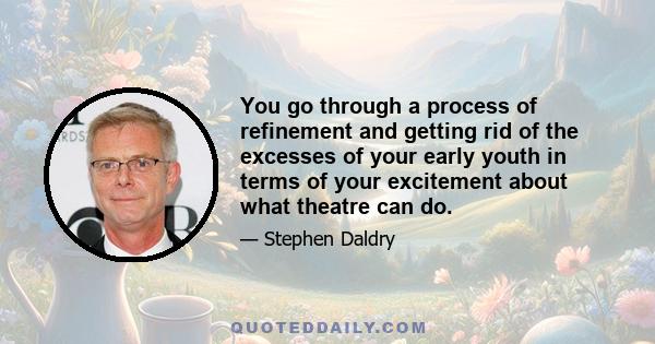 You go through a process of refinement and getting rid of the excesses of your early youth in terms of your excitement about what theatre can do.