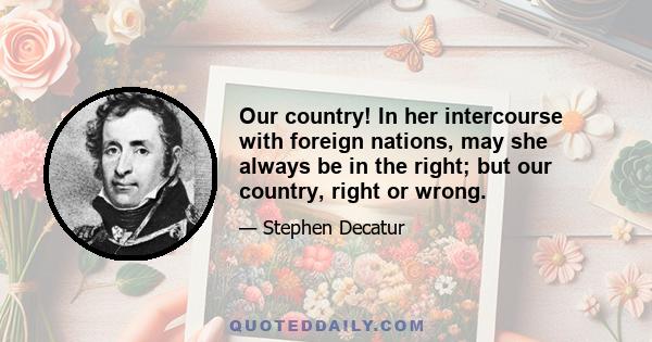 Our country! In her intercourse with foreign nations, may she always be in the right; but our country, right or wrong.