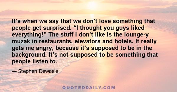 It’s when we say that we don’t love something that people get surprised. “I thought you guys liked everything!” The stuff I don’t like is the lounge-y muzak in restaurants, elevators and hotels. It really gets me angry, 