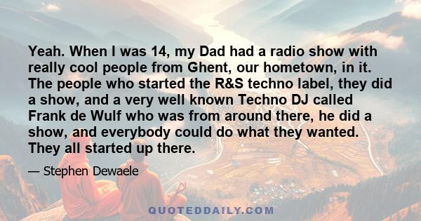 Yeah. When I was 14, my Dad had a radio show with really cool people from Ghent, our hometown, in it. The people who started the R&S techno label, they did a show, and a very well known Techno DJ called Frank de Wulf