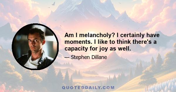 Am I melancholy? I certainly have moments. I like to think there's a capacity for joy as well.