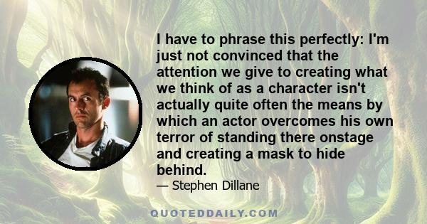 I have to phrase this perfectly: I'm just not convinced that the attention we give to creating what we think of as a character isn't actually quite often the means by which an actor overcomes his own terror of standing