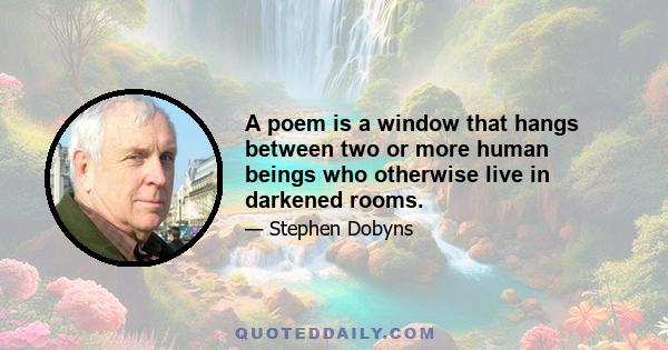 A poem is a window that hangs between two or more human beings who otherwise live in darkened rooms.