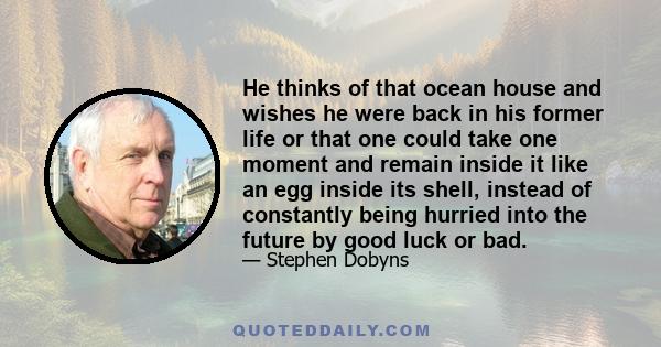 He thinks of that ocean house and wishes he were back in his former life or that one could take one moment and remain inside it like an egg inside its shell, instead of constantly being hurried into the future by good