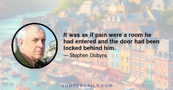 It was as if pain were a room he had entered and the door had been locked behind him.