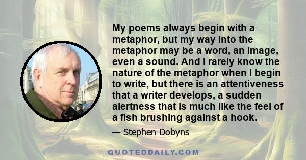 My poems always begin with a metaphor, but my way into the metaphor may be a word, an image, even a sound. And I rarely know the nature of the metaphor when I begin to write, but there is an attentiveness that a writer