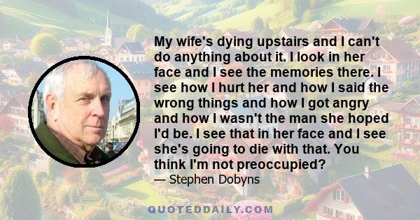 My wife's dying upstairs and I can't do anything about it. I look in her face and I see the memories there. I see how I hurt her and how I said the wrong things and how I got angry and how I wasn't the man she hoped I'd 