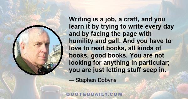 Writing is a job, a craft, and you learn it by trying to write every day and by facing the page with humility and gall. And you have to love to read books, all kinds of books, good books. You are not looking for