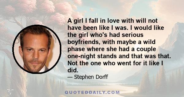 A girl I fall in love with will not have been like I was. I would like the girl who's had serious boyfriends, with maybe a wild phase where she had a couple one-night stands and that was that. Not the one who went for