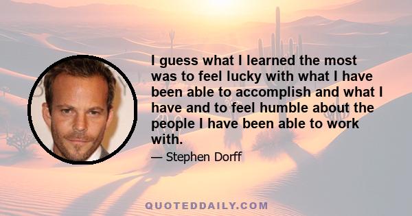 I guess what I learned the most was to feel lucky with what I have been able to accomplish and what I have and to feel humble about the people I have been able to work with.