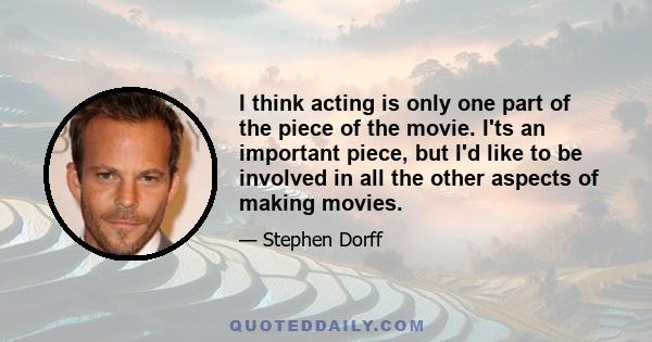 I think acting is only one part of the piece of the movie. I'ts an important piece, but I'd like to be involved in all the other aspects of making movies.