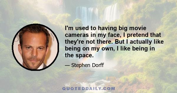 I'm used to having big movie cameras in my face, I pretend that they're not there. But I actually like being on my own, I like being in the space.