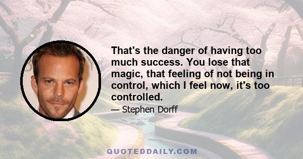 That's the danger of having too much success. You lose that magic, that feeling of not being in control, which I feel now, it's too controlled.