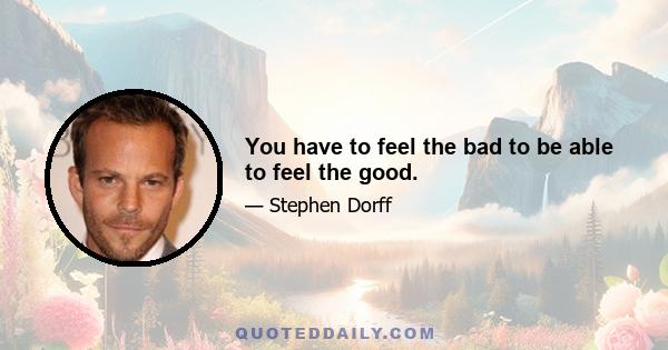 You have to feel the bad to be able to feel the good.