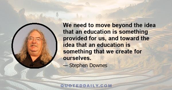 We need to move beyond the idea that an education is something provided for us, and toward the idea that an education is something that we create for ourselves.