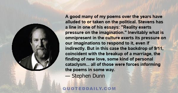 A good many of my poems over the years have alluded to or taken on the political. Stevens has a line in one of his essays: Reality exerts pressure on the imagination. Inevitably what is omnipresent in the culture exerts 