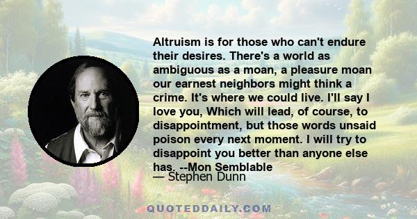 Altruism is for those who can't endure their desires. There's a world as ambiguous as a moan, a pleasure moan our earnest neighbors might think a crime. It's where we could live. I'll say I love you, Which will lead, of 