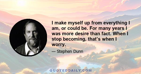 I make myself up from everything I am, or could be. For many years I was more desire than fact. When I stop becoming, that’s when I worry.