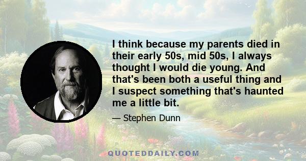 I think because my parents died in their early 50s, mid 50s, I always thought I would die young. And that's been both a useful thing and I suspect something that's haunted me a little bit.