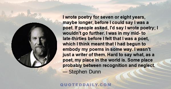 I wrote poetry for seven or eight years, maybe longer, before I could say I was a poet. If people asked, I'd say I wrote poetry; I wouldn't go further. I was in my mid- to late-thirties before I felt that I was a poet,