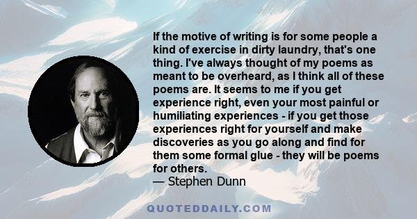 If the motive of writing is for some people a kind of exercise in dirty laundry, that's one thing. I've always thought of my poems as meant to be overheard, as I think all of these poems are. It seems to me if you get